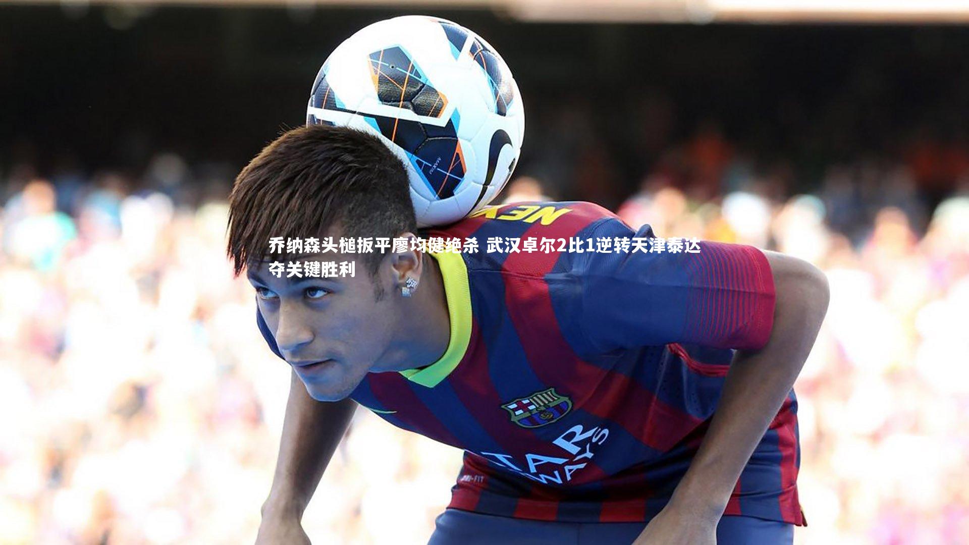 乔纳森头槌扳平廖均健绝杀 武汉卓尔2比1逆转天津泰达夺关键胜利